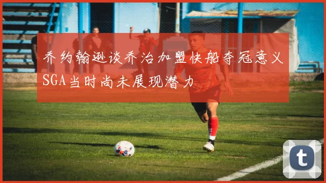 乔约翰逊谈乔治加盟快船夺冠意义SGA当时尚未展现潜力