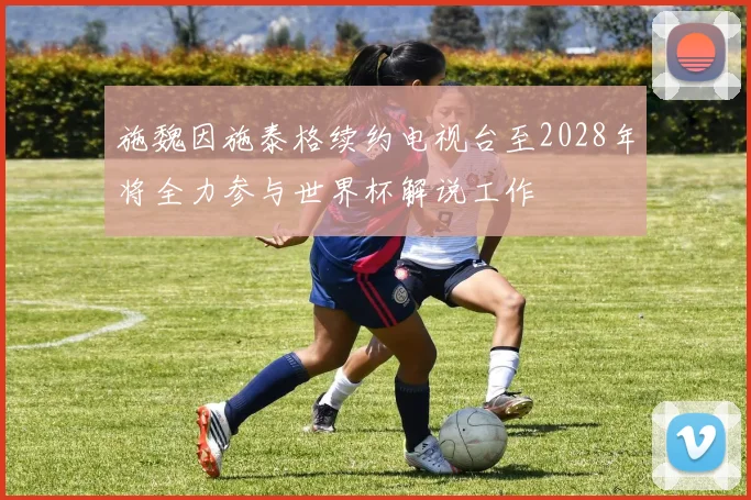 施魏因施泰格续约电视台至2028年将全力参与世界杯解说工作