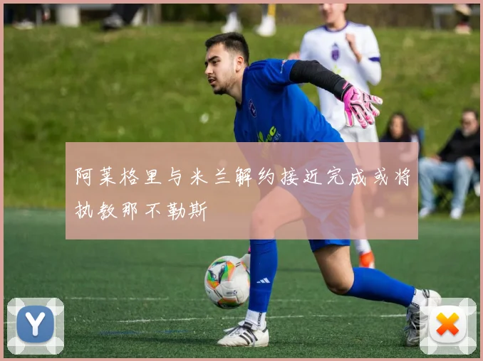 阿莱格里与米兰解约接近完成或将执教那不勒斯