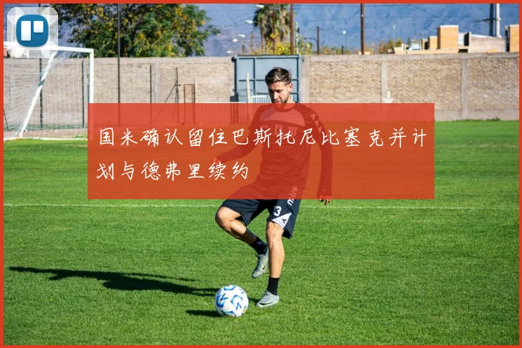 国米确认留住巴斯托尼比塞克并计划与德弗里续约