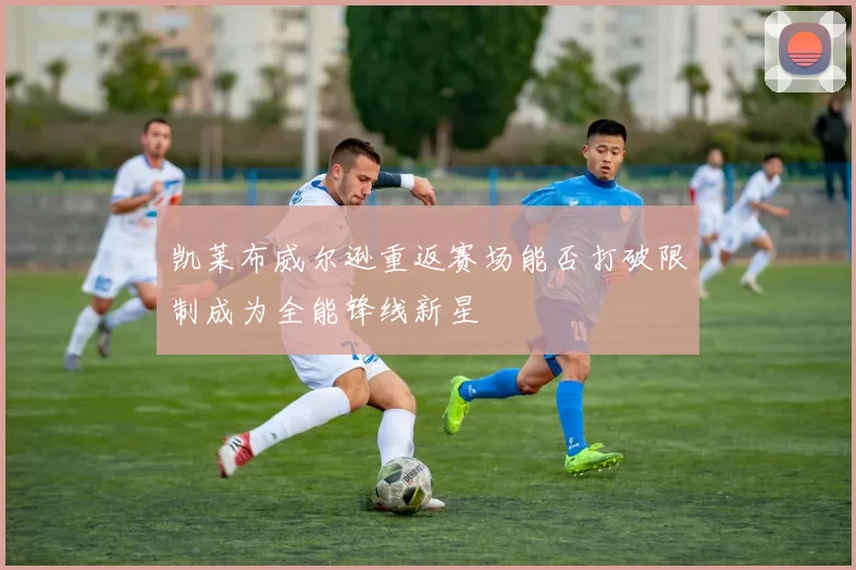 凯莱布威尔逊重返赛场能否打破限制成为全能锋线新星