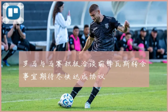 罗马与马赛积极洽谈前锋瓦斯转会事宜期待尽快达成协议