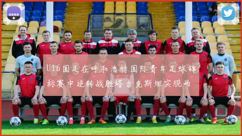 U16国足在呼和浩特国际青年足球锦标赛中逆转战胜塔吉克斯坦实现两连胜