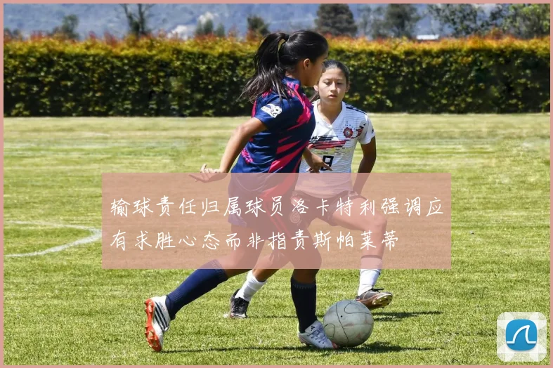 输球责任归属球员洛卡特利强调应有求胜心态而非指责斯帕莱蒂