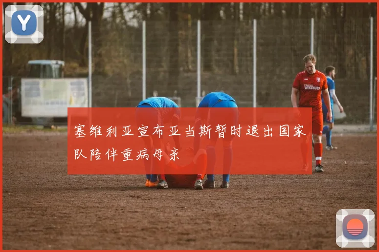 塞维利亚宣布亚当斯暂时退出国家队陪伴重病母亲